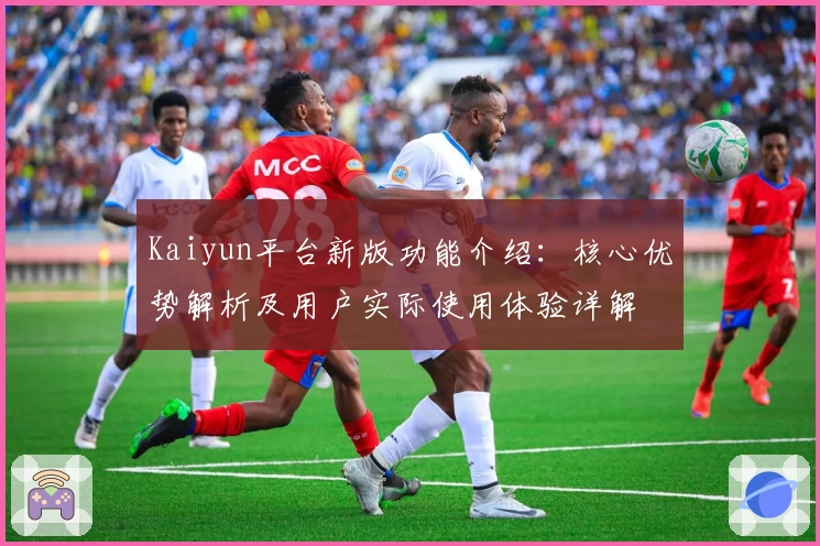 Kaiyun平台新版功能介绍：核心优势解析及用户实际使用体验详解
