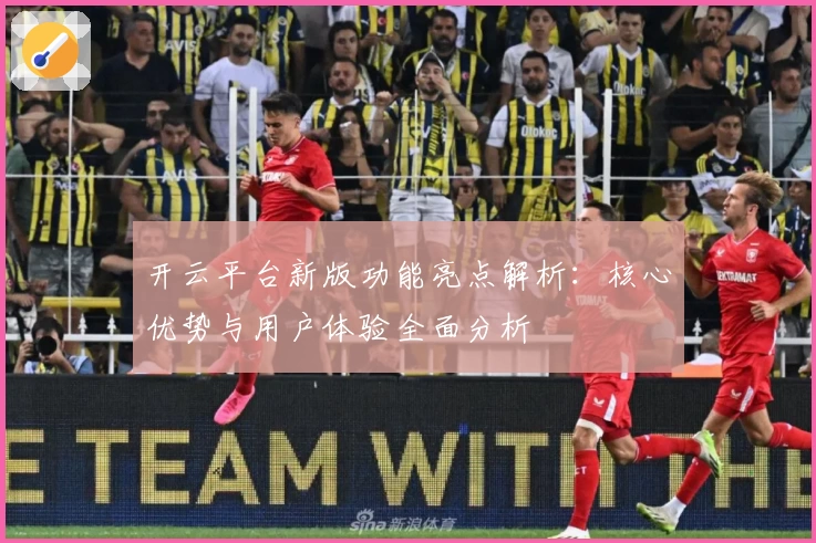 开云平台新版功能亮点解析：核心优势与用户体验全面分析